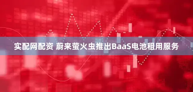实配网配资 蔚来萤火虫推出BaaS电池租用服务