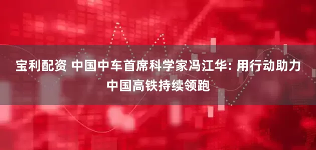 宝利配资 中国中车首席科学家冯江华: 用行动助力中国高铁持续领跑