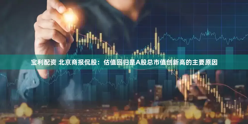 宝利配资 北京商报侃股：估值回归是A股总市值创新高的主要原因