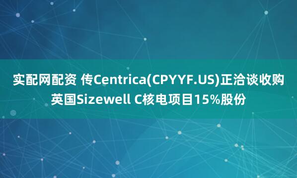 实配网配资 传Centrica(CPYYF.US)正洽谈收购英国Sizewell C核电项目15%股份
