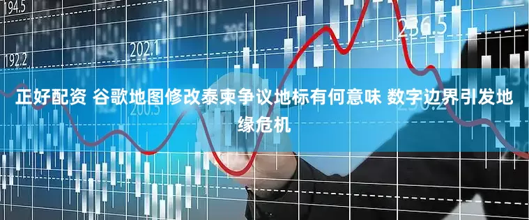 正好配资 谷歌地图修改泰柬争议地标有何意味 数字边界引发地缘危机