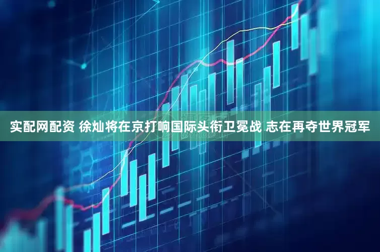 实配网配资 徐灿将在京打响国际头衔卫冕战 志在再夺世界冠军