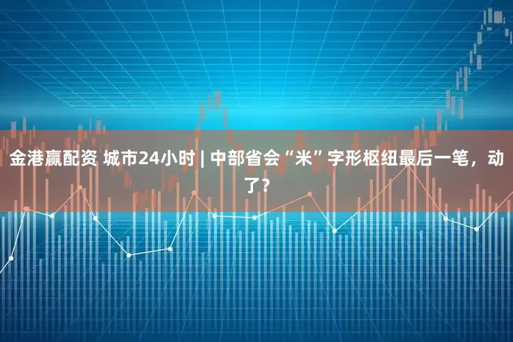 金港赢配资 城市24小时 | 中部省会“米”字形枢纽最后一笔，动了？
