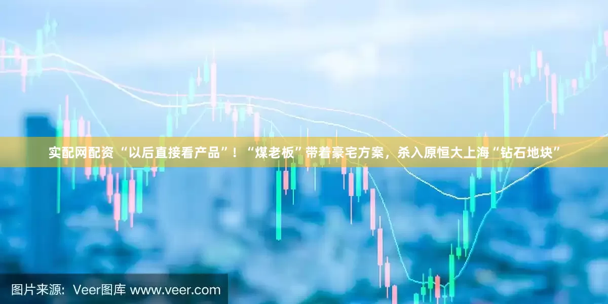 实配网配资 “以后直接看产品”！“煤老板”带着豪宅方案，杀入原恒大上海“钻石地块”