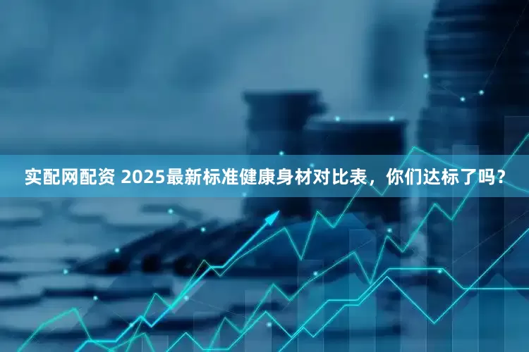 实配网配资 2025最新标准健康身材对比表，你们达标了吗？