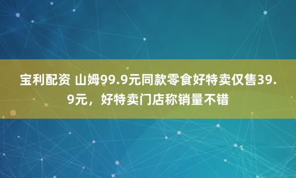 宝利配资 山姆99.9元同款零食好特卖仅售39.9元，好特卖门店称销量不错