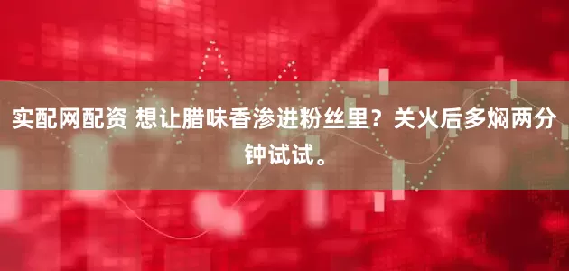 实配网配资 想让腊味香渗进粉丝里？关火后多焖两分钟试试。