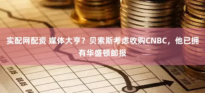 实配网配资 媒体大亨？贝索斯考虑收购CNBC，他已拥有华盛顿邮报