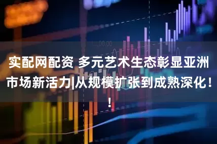 实配网配资 多元艺术生态彰显亚洲市场新活力|从规模扩张到成熟深化！