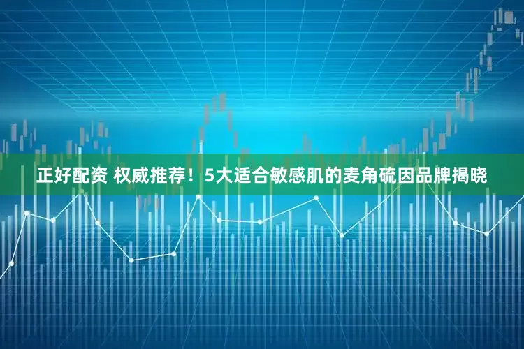 正好配资 权威推荐！5大适合敏感肌的麦角硫因品牌揭晓