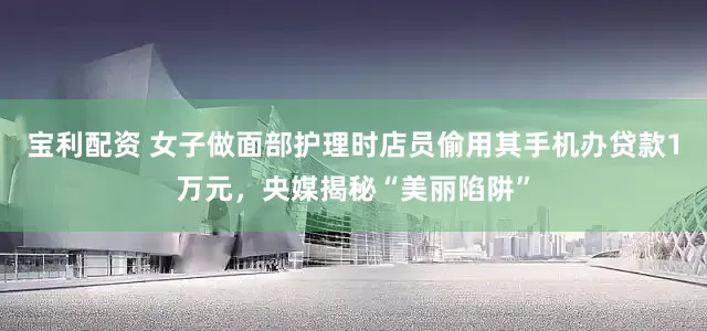 宝利配资 女子做面部护理时店员偷用其手机办贷款1万元，央媒揭秘“美丽陷阱”